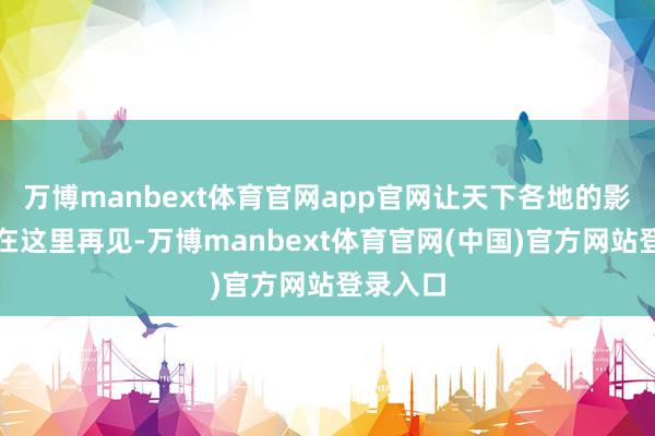 万博manbext体育官网app官网让天下各地的影像故事在这里再见-万博manbext体育官网(中国)官方网站登录入口