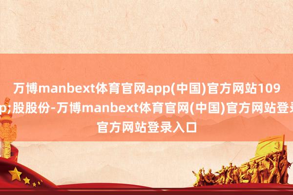 万博manbext体育官网app(中国)官方网站109&ensp;股股份-万博manbext体育官网(中国)官方网站登录入口