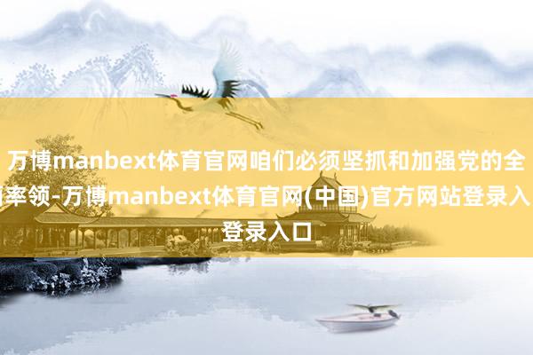 万博manbext体育官网咱们必须坚抓和加强党的全面率领-万博manbext体育官网(中国)官方网站登录入口