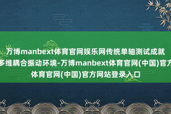 万博manbext体育官网娱乐网传统单轴测试成就难以全面模拟多维耦合振动环境-万博manbext体育官网(中国)官方网站登录入口
