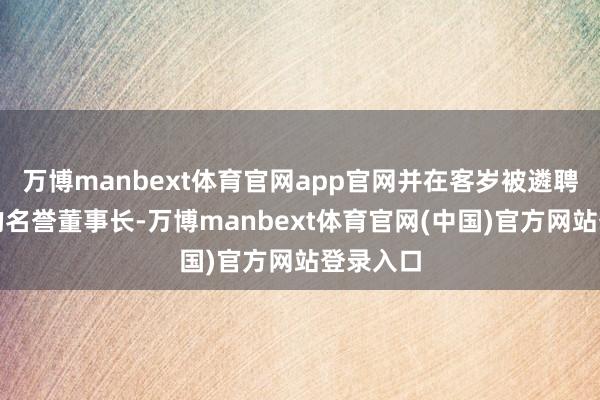 万博manbext体育官网app官网并在客岁被遴聘为公司的名誉董事长-万博manbext体育官网(中国)官方网站登录入口