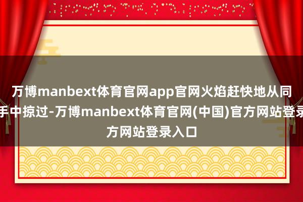 万博manbext体育官网app官网火焰赶快地从同学们手中掠过-万博manbext体育官网(中国)官方网站登录入口