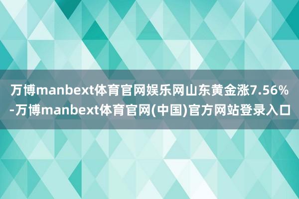 万博manbext体育官网娱乐网山东黄金涨7.56%-万博manbext体育官网(中国)官方网站登录入口