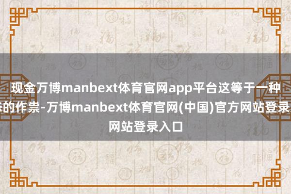 现金万博manbext体育官网app平台这等于一种心态的作祟-万博manbext体育官网(中国)官方网站登录入口