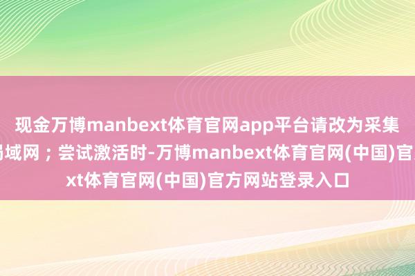 现金万博manbext体育官网app平台请改为采集至可靠的无线局域网 ; 尝试激活时-万博manbext体育官网(中国)官方网站登录入口