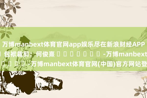 万博manbext体育官网app娱乐尽在新浪财经APP 包袱裁剪:何俊熹 -万博manbext体育官网(中国)官方网站登录入口