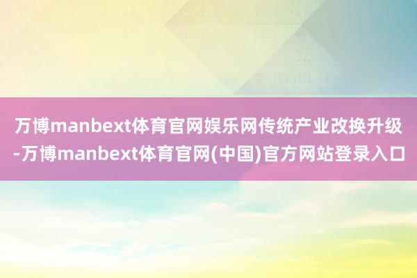 万博manbext体育官网娱乐网 传统产业改换升级-万博manbext体育官网(中国)官方网站登录入口