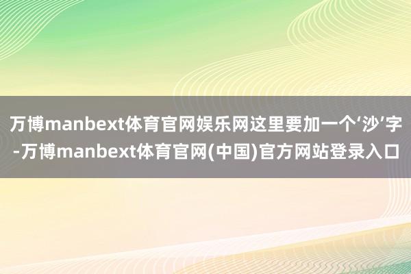 万博manbext体育官网娱乐网这里要加一个‘沙’字-万博manbext体育官网(中国)官方网站登录入口