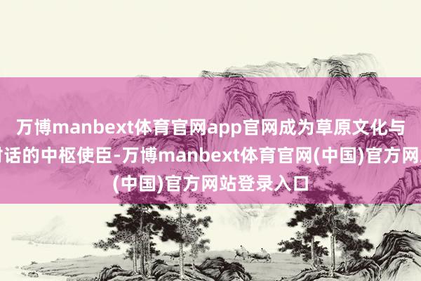 万博manbext体育官网app官网成为草原文化与天下和平对话的中枢使臣-万博manbext体育官网(中国)官方网站登录入口