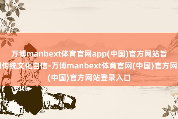 万博manbext体育官网app(中国)官方网站旨在打造中国传统文化自信-万博manbext体育官网(中国)官方网站登录入口