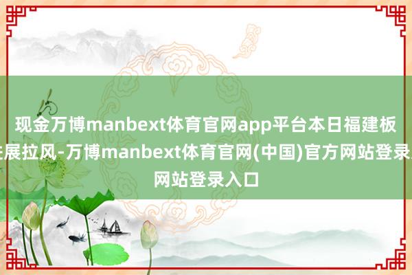现金万博manbext体育官网app平台本日福建板块进展拉风-万博manbext体育官网(中国)官方网站登录入口