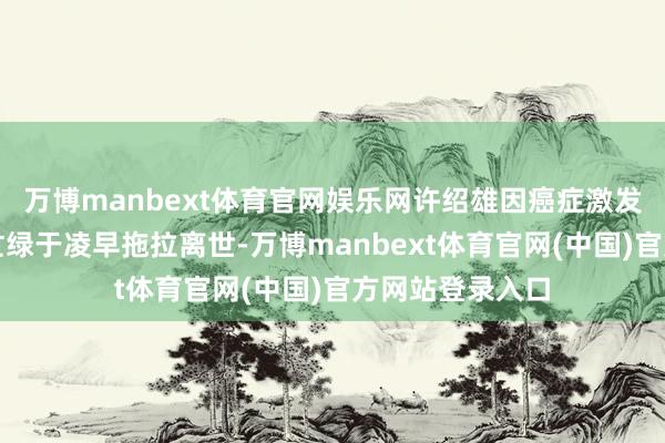 万博manbext体育官网娱乐网许绍雄因癌症激发器官多重机能忙绿于凌早拖拉离世-万博manbext体育官网(中国)官方网站登录入口
