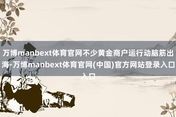 万博manbext体育官网不少黄金商户运行动脑筋出海-万博manbext体育官网(中国)官方网站登录入口
