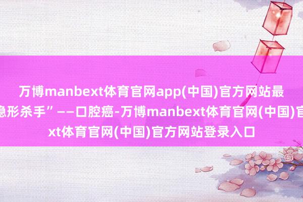 万博manbext体育官网app(中国)官方网站最终酿成致命的“隐形杀手”——口腔癌-万博manbext体育官网(中国)官方网站登录入口