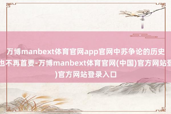 万博manbext体育官网app官网中苏争论的历史意念念也不再首要-万博manbext体育官网(中国)官方网站登录入口