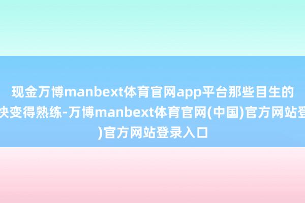 现金万博manbext体育官网app平台那些目生的脸孔很快变得熟练-万博manbext体育官网(中国)官方网站登录入口