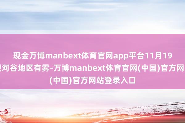 现金万博manbext体育官网app平台11月19日清晨平坝河谷地区有雾-万博manbext体育官网(中国)官方网站登录入口