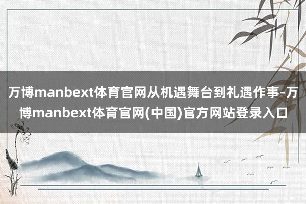 万博manbext体育官网从机遇舞台到礼遇作事-万博manbext体育官网(中国)官方网站登录入口