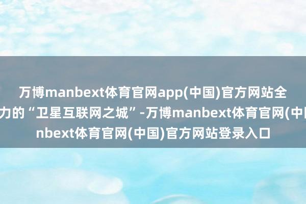 万博manbext体育官网app(中国)官方网站全力打造具有环球影响力的“卫星互联网之城”-万博manbext体育官网(中国)官方网站登录入口