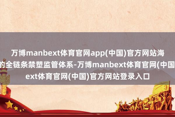 万博manbext体育官网app(中国)官方网站海南构建了交通畛域的全链条禁塑监管体系-万博manbext体育官网(中国)官方网站登录入口