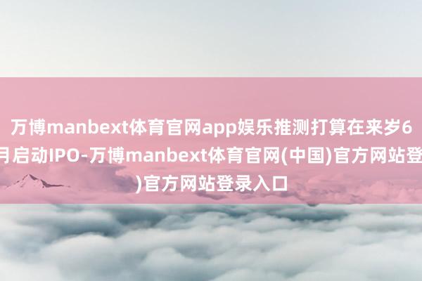 万博manbext体育官网app娱乐推测打算在来岁6月或7月启动IPO-万博manbext体育官网(中国)官方网站登录入口