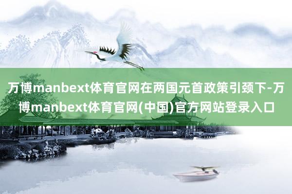 万博manbext体育官网在两国元首政策引颈下-万博manbext体育官网(中国)官方网站登录入口