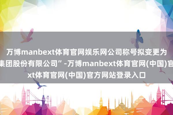 万博manbext体育官网娱乐网公司称号拟变更为“福建闽东电力集团股份有限公司”-万博manbext体育官网(中国)官方网站登录入口