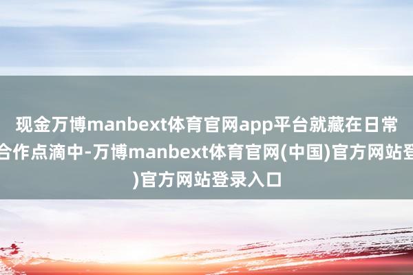 现金万博manbext体育官网app平台就藏在日常责任的合作点滴中-万博manbext体育官网(中国)官方网站登录入口