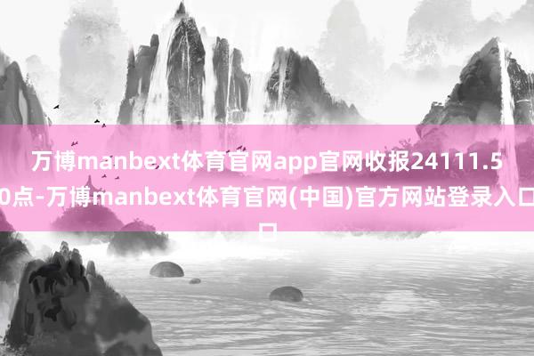 万博manbext体育官网app官网收报24111.50点-万博manbext体育官网(中国)官方网站登录入口