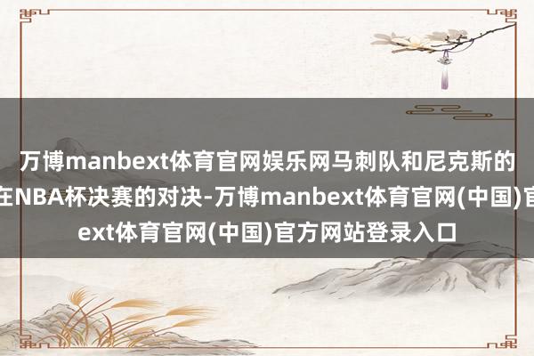 万博manbext体育官网娱乐网马刺队和尼克斯的再次见面！两队在NBA杯决赛的对决-万博manbext体育官网(中国)官方网站登录入口