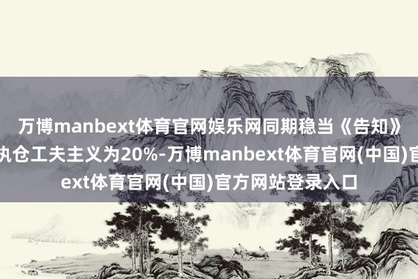 万博manbext体育官网娱乐网同期稳当《告知》条件的加权平均执仓工夫主义为20%-万博manbext体育官网(中国)官方网站登录入口