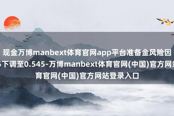 现金万博manbext体育官网app平台准备金风险因子从0.605下调至0.545-万博manbext体育官网(中国)官方网站登录入口