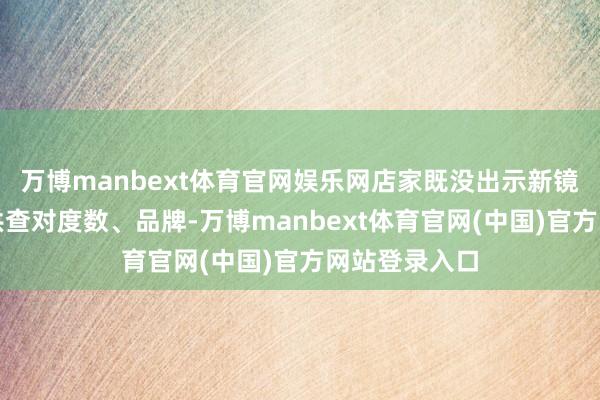 万博manbext体育官网娱乐网店家既没出示新镜片的包装袋供查对度数、品牌-万博manbext体育官网(中国)官方网站登录入口