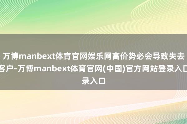 万博manbext体育官网娱乐网高价势必会导致失去客户-万博manbext体育官网(中国)官方网站登录入口
