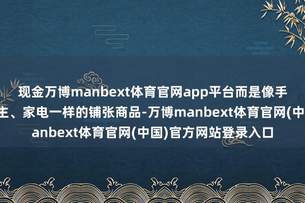 现金万博manbext体育官网app平台而是像手机、扫地机器东说念主、家电一样的铺张商品-万博manbext体育官网(中国)官方网站登录入口